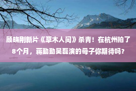 顾晓刚新片《草木人间》杀青！在杭州拍了8个月，蒋勤勤吴磊演的母子你期待吗？