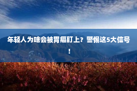 年轻人为啥会被胃癌盯上？警惕这5大信号！