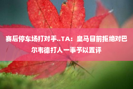 赛后停车场打对手..TA：皇马目前拒绝对巴尔韦德打人一事予以置评