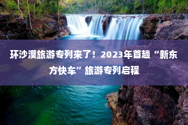 环沙漠旅游专列来了！2023年首趟“新东方快车”旅游专列启程