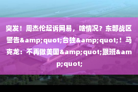 突发！周杰伦起诉网易，啥情况？东部战区警告&quot;台独&quot;！马克龙：不再做美国&quot;跟班&quot;