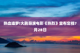 热血追梦!大鹏导演电影《热烈》宣布定档7月28日