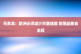 马克龙：欧洲必须减少对美依赖 加强战略自主权