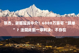 张杰、谢娜起诉中介！6000万豪宅“跳单”？法院此前一审判决：不存在