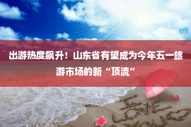 出游热度飙升！山东省有望成为今年五一旅游市场的新“顶流”