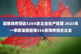 淄博烧烤带动3200家企业生产经营 2023年一季度淄博新增336家烧烤相关企业