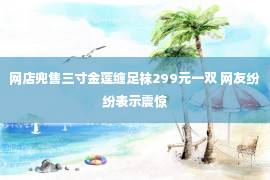 网店兜售三寸金莲缠足袜299元一双 网友纷纷表示震惊