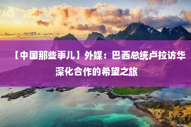 【中国那些事儿】外媒：巴西总统卢拉访华 深化合作的希望之旅