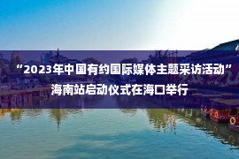 “2023年中国有约国际媒体主题采访活动”海南站启动仪式在海口举行