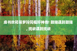 虞书欣和易梦玲同框好神奇! 甜辣遇到甜辣, 纯欲遇到纯欲