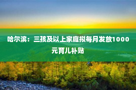 哈尔滨：三孩及以上家庭拟每月发放1000元育儿补贴