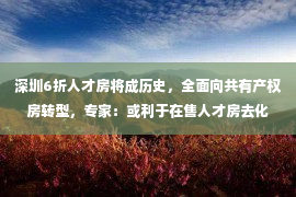 深圳6折人才房将成历史，全面向共有产权房转型，专家：或利于在售人才房去化