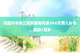 沈阳对本地三孩家庭每月发500元育儿补贴，直到3周岁