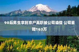 90后男生拿到京户离职被公司追偿 公司索赔163万