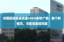 优酷回应非会员遇3000多秒广告：极个别情况，可能是漏洞问题