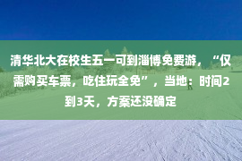 清华北大在校生五一可到淄博免费游，“仅需购买车票，吃住玩全免”，当地：时间2到3天，方案还没确定