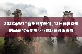 2023年WTT新乡冠军赛4月13日赛程直播时间表 今天新乡乒乓球比赛对阵表图