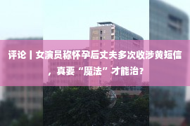 评论丨女演员称怀孕后丈夫多次收涉黄短信，真要“魔法”才能治？