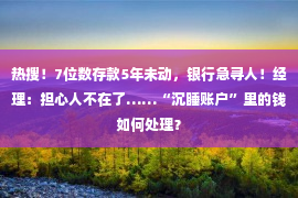 热搜！7位数存款5年未动，银行急寻人！经理：担心人不在了……“沉睡账户”里的钱如何处理？