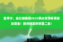 陈芋汐、全红婵摘得2023跳水世界杯西安站首金！陕将杨昊斩获第二金！