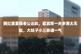 网红果果曝老公出轨，称其想一夫多妻太无耻，大姑子小三串通一气