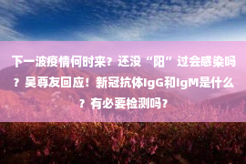 下一波疫情何时来？还没“阳”过会感染吗？吴尊友回应！新冠抗体IgG和IgM是什么？有必要检测吗？