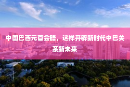 中国巴西元首会晤，这样开辟新时代中巴关系新未来