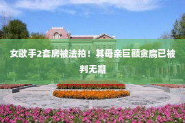 女歌手2套房被法拍！其母亲巨额贪腐已被判无期