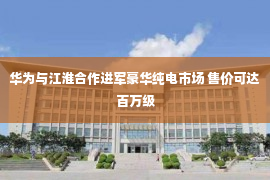 华为与江淮合作进军豪华纯电市场 售价可达百万级