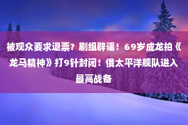 被观众要求退票？剧组辟谣！69岁成龙拍《龙马精神》打9针封闭！俄太平洋舰队进入最高战备