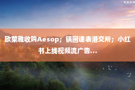 欧莱雅收购Aesop；锅圈递表港交所；小红书上线视频流广告…