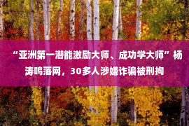 “亚洲第一潜能激励大师、成功学大师”杨涛鸣落网，30多人涉嫌诈骗被刑拘