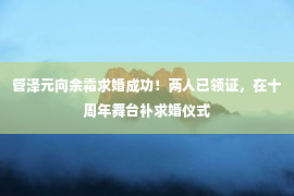 管泽元向余霜求婚成功！两人已领证，在十周年舞台补求婚仪式