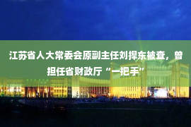 江苏省人大常委会原副主任刘捍东被查，曾担任省财政厅“一把手”