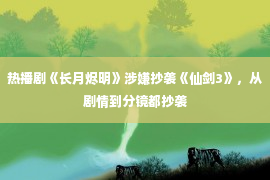 热播剧《长月烬明》涉嫌抄袭《仙剑3》，从剧情到分镜都抄袭