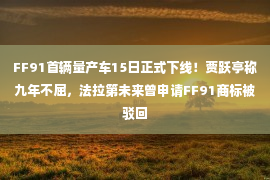 FF91首辆量产车15日正式下线！贾跃亭称九年不屈，法拉第未来曾申请FF91商标被驳回