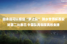 你永远可以相信“梦之队” 跳水世界杯西安站第二比赛日 中国队再包揽两枚金牌