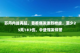 苏丹内战再起，首都爆发激烈枪战，至少25死183伤，中使馆发预警