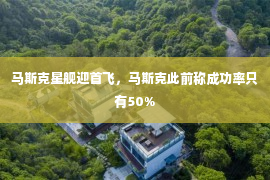 马斯克星舰迎首飞，马斯克此前称成功率只有50%