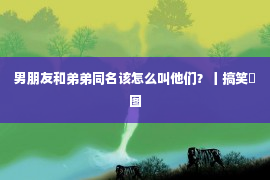 男朋友和弟弟同名该怎么叫他们？丨搞笑囧图