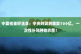 中国传来好消息：中央财政将拨款100亿，一次性补贴种地农民！