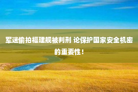 军迷偷拍福建舰被判刑 论保护国家安全机密的重要性！