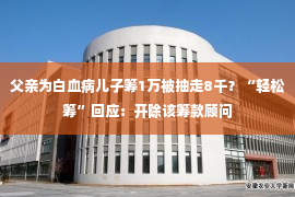 父亲为白血病儿子筹1万被抽走8千？“轻松筹”回应：开除该筹款顾问