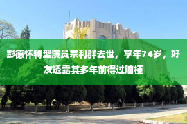 彭德怀特型演员宗利群去世，享年74岁，好友透露其多年前得过脑梗