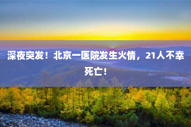 深夜突发！北京一医院发生火情，21人不幸死亡！