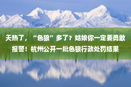 天热了，“色狼”多了？姑娘你一定要勇敢报警！杭州公开一批色狼行政处罚结果