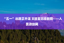 “五一”出游正升温 文旅复苏绽新颜——人民政协网