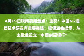 4月19日晚间要闻盘点：重磅！中国6G通信技术研发有重要突破！银保监会提示，从未批准设立“中国时间银行”