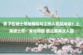 男子在迪士尼抽烟后与工作人员起冲突？上海迪士尼：未给赔偿 禁止其再次入园