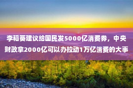 李稻葵建议给国民发5000亿消费券，中央财政拿2000亿可以办拉动1万亿消费的大事